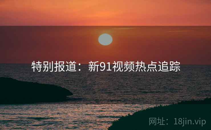 特别报道：新91视频热点追踪