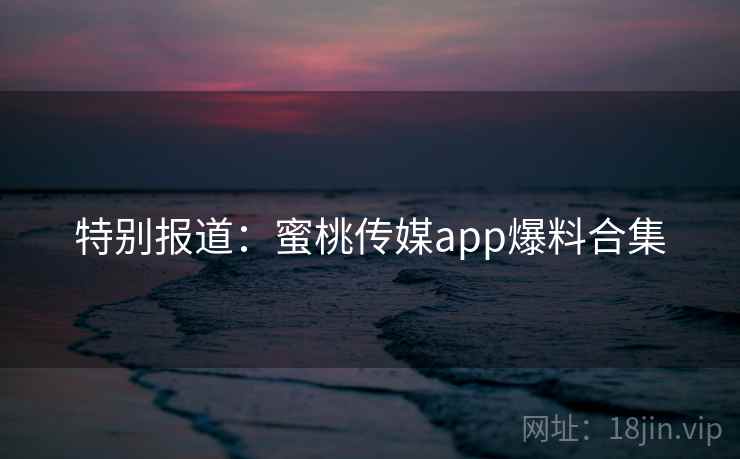 特别报道:蜜桃传媒app爆料合集