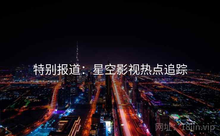 特别报道:星空影视热点追踪
